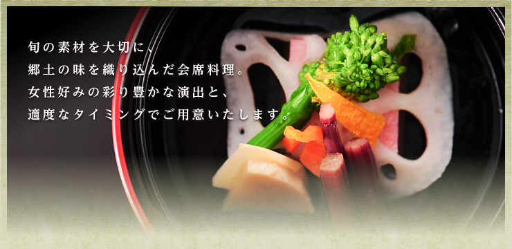 旬の素材を大切に、郷土の味を織り込んだ会席料理。女性好みの彩り豊かな演出と、適度なタイミングでご用意いたします。