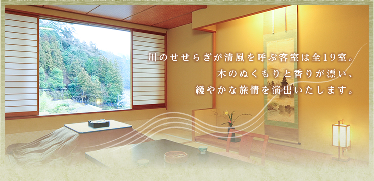 川のせせらぎが清風を呼ぶ客室は全19室。木のぬくもりと香りが漂い、緩やかな旅情を演出いたします。